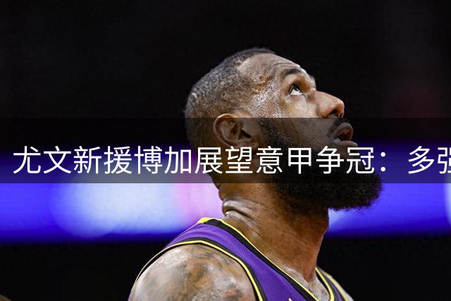 尤文新援博加展望意甲争冠：多强争霸格局下国米仍是头号热门