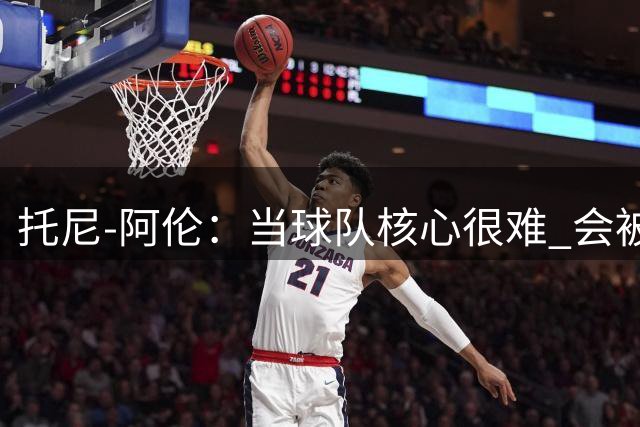 托尼-阿伦：当球队核心很难 会被我这样的防守人疯狂针对